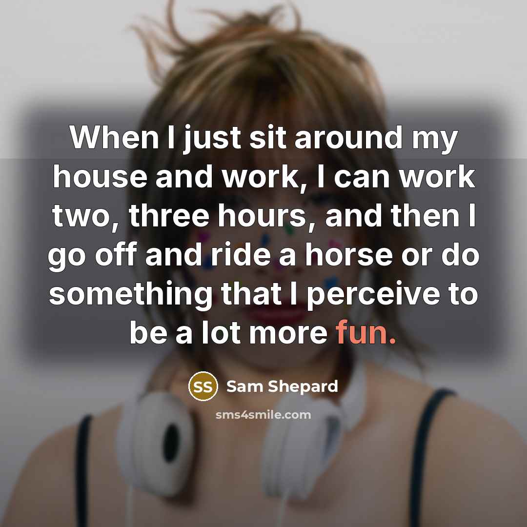 “When I just sit around my house and work, I can work two, three hours, and then I go off and ride a horse or do something that I perceive to be a lot more fun.” quote by Sam Shepard