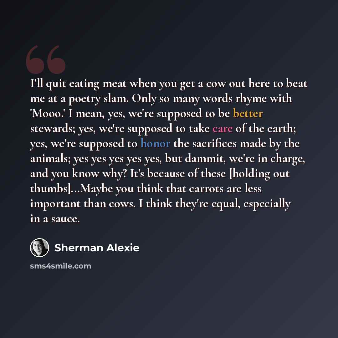 “I'll quit eating meat when you get a cow out here to beat me at a poetry slam. Only so many words rhyme with 'Mooo.' I mean, yes, we're supposed to be better stewards; yes, we're supposed to take care of the earth; yes, we're supposed to honor the sacrifices made by the animals; yes yes yes yes…” quote by Sherman Alexie