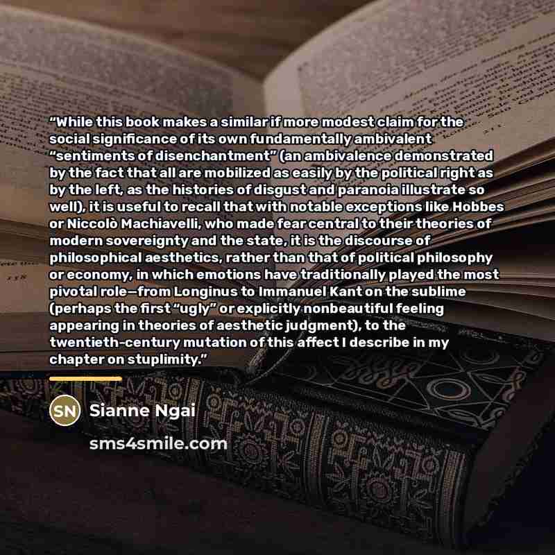 “While this book makes a similar if more modest claim for the social significance of its own fundamentally ambivalent “sentiments of disenchantment” (an ambivalence demonstrated by the fact that all are mobilized as easily by the political right as by the left, as the histories of disgust and…” quote by Sianne Ngai