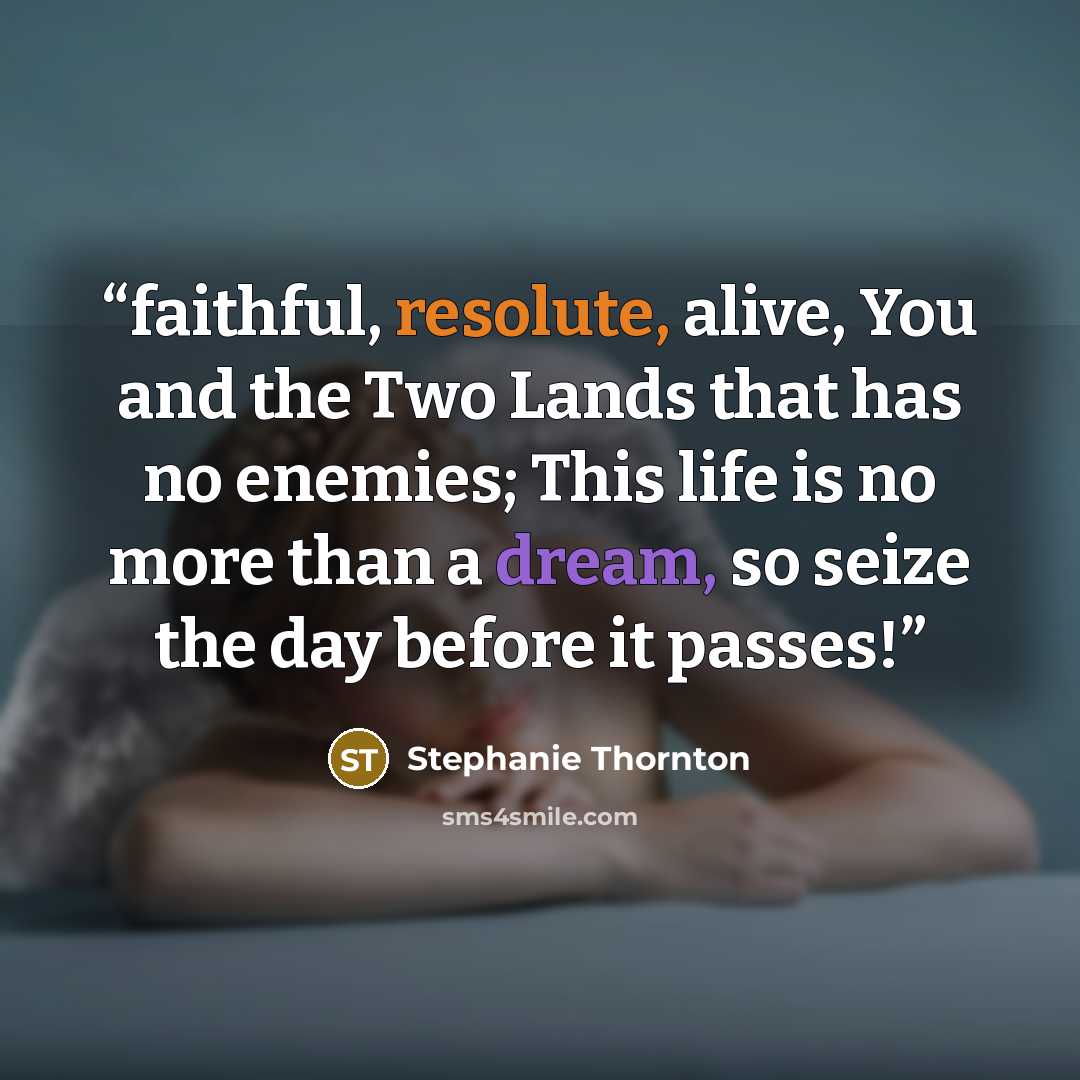 “faithful, resolute, alive, You and the Two Lands that has no enemies; This life is no more than a dream, so seize the day before it passes!” quote by Stephanie Thornton