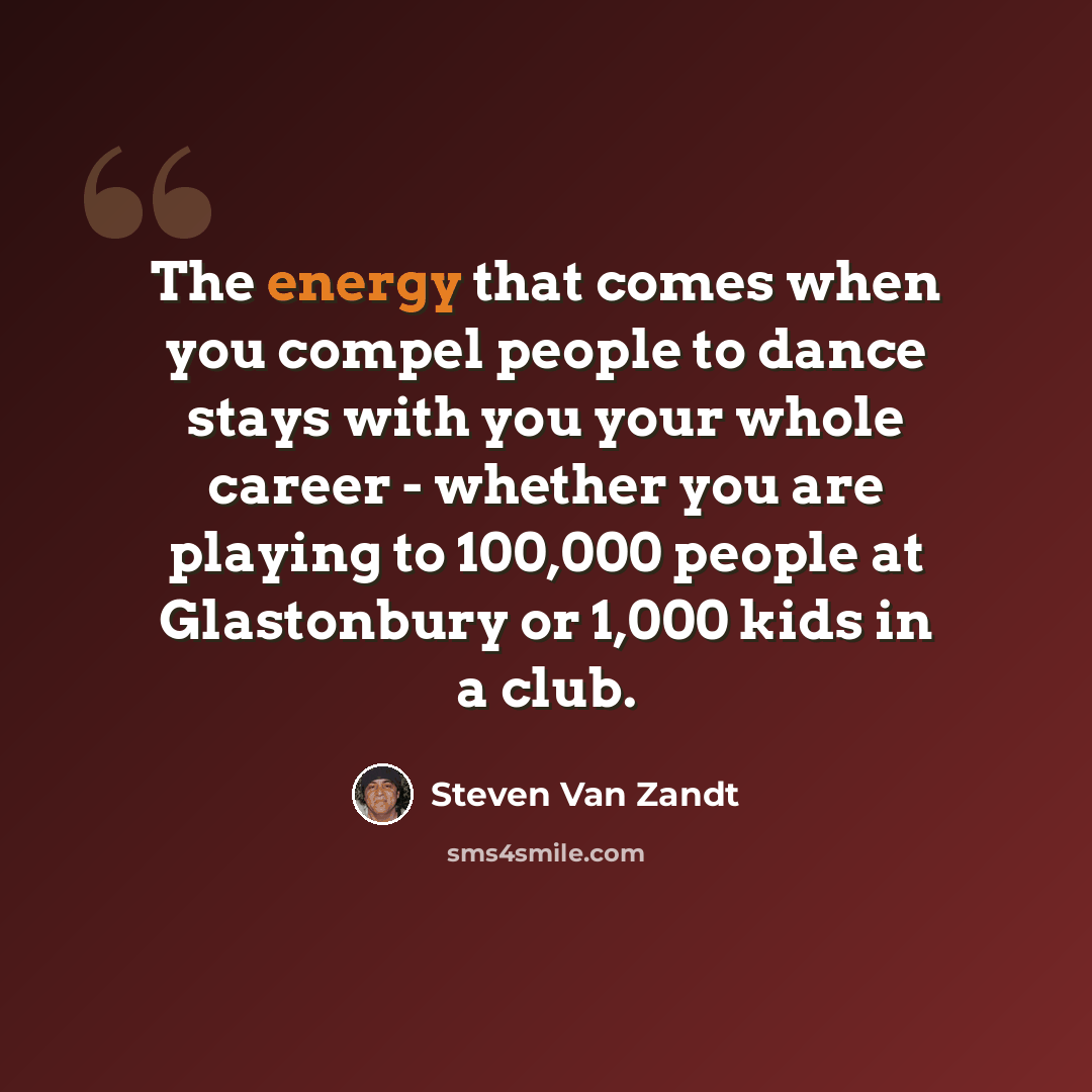 “The energy that comes when you compel people to dance stays with you your whole career - whether you are playing to 100,000 people at Glastonbury or 1,000 kids in a club.” quote by Steven Van Zandt