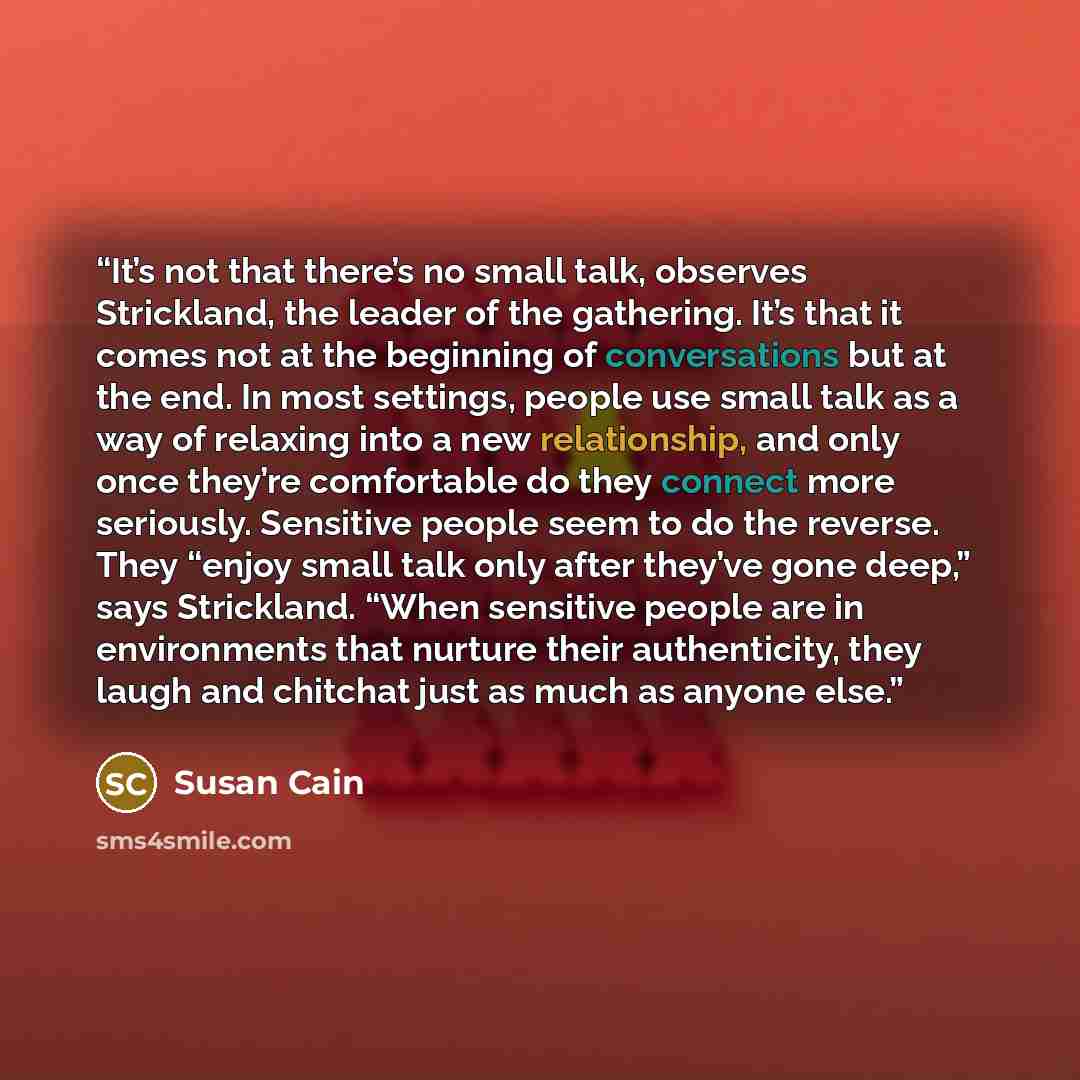 “It’s not that there’s no small talk, observes Strickland, the leader of the gathering. It’s that it comes not at the beginning of conversations but at the end. In most settings, people use small talk as a way of relaxing into a new relationship, and only once they’re comfortable do they connect…” quote by Susan Cain