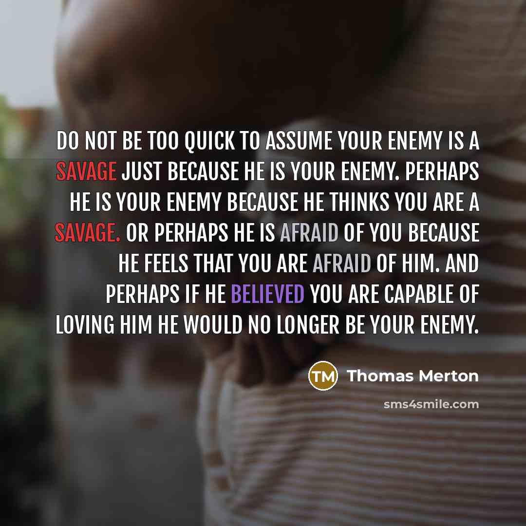 “Do not be too quick to assume your enemy is a savage just because he is your enemy. Perhaps he is your enemy because he thinks you are a savage. Or perhaps he is afraid of you because he feels that you are afraid of him. And perhaps if he believed you are capable of loving him he would no longer…” quote by Thomas Merton