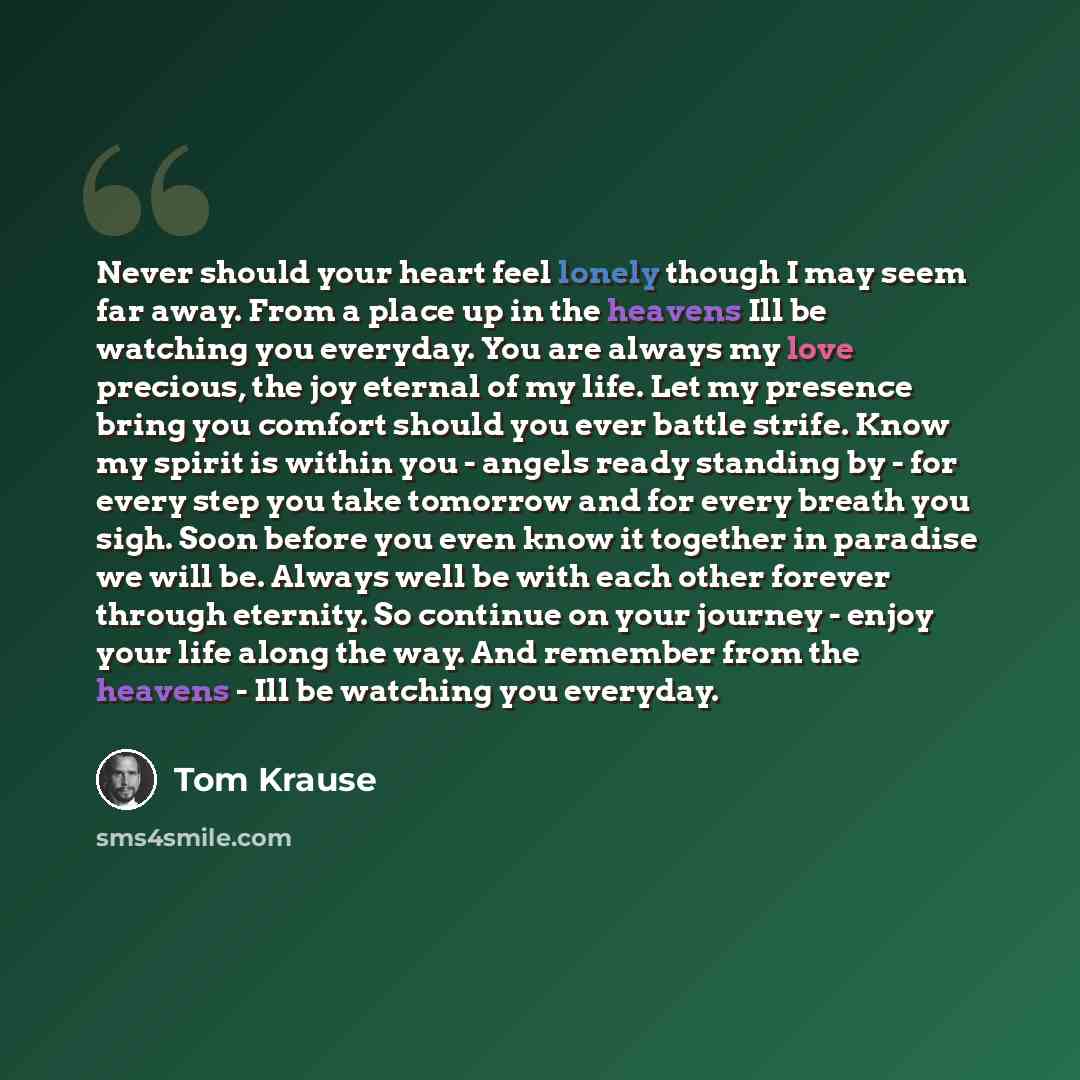“Never should your heart feel lonely though I may seem far away. From a place up in the heavens Ill be watching you everyday. You are always my love precious, the joy eternal of my life. Let my presence bring you comfort should you ever battle strife. Know my spirit is within you - angels ready…” quote by Tom Krause