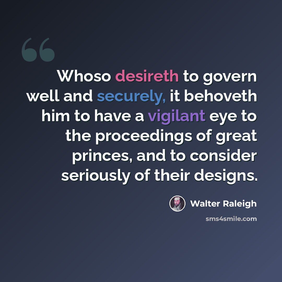 “Whoso desireth to govern well and securely, it behoveth him to have a vigilant eye to the proceedings of great princes, and to consider seriously of their designs.” quote by Walter Raleigh