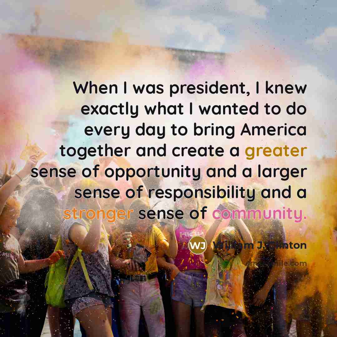 “When I was president, I knew exactly what I wanted to do every day to bring America together and create a greater sense of opportunity and a larger sense of responsibility and a stronger sense of community.” quote by William J. Clinton