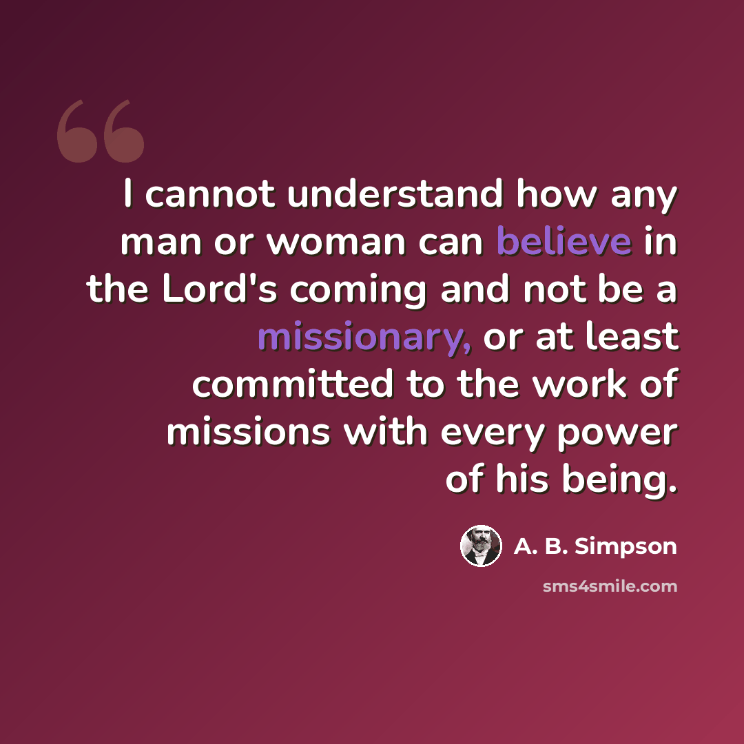 “I cannot understand how any man or woman can believe in the Lord's coming and not be a missionary, or at least committed to the work of missions with every power of his being.” quote by A. B. Simpson
