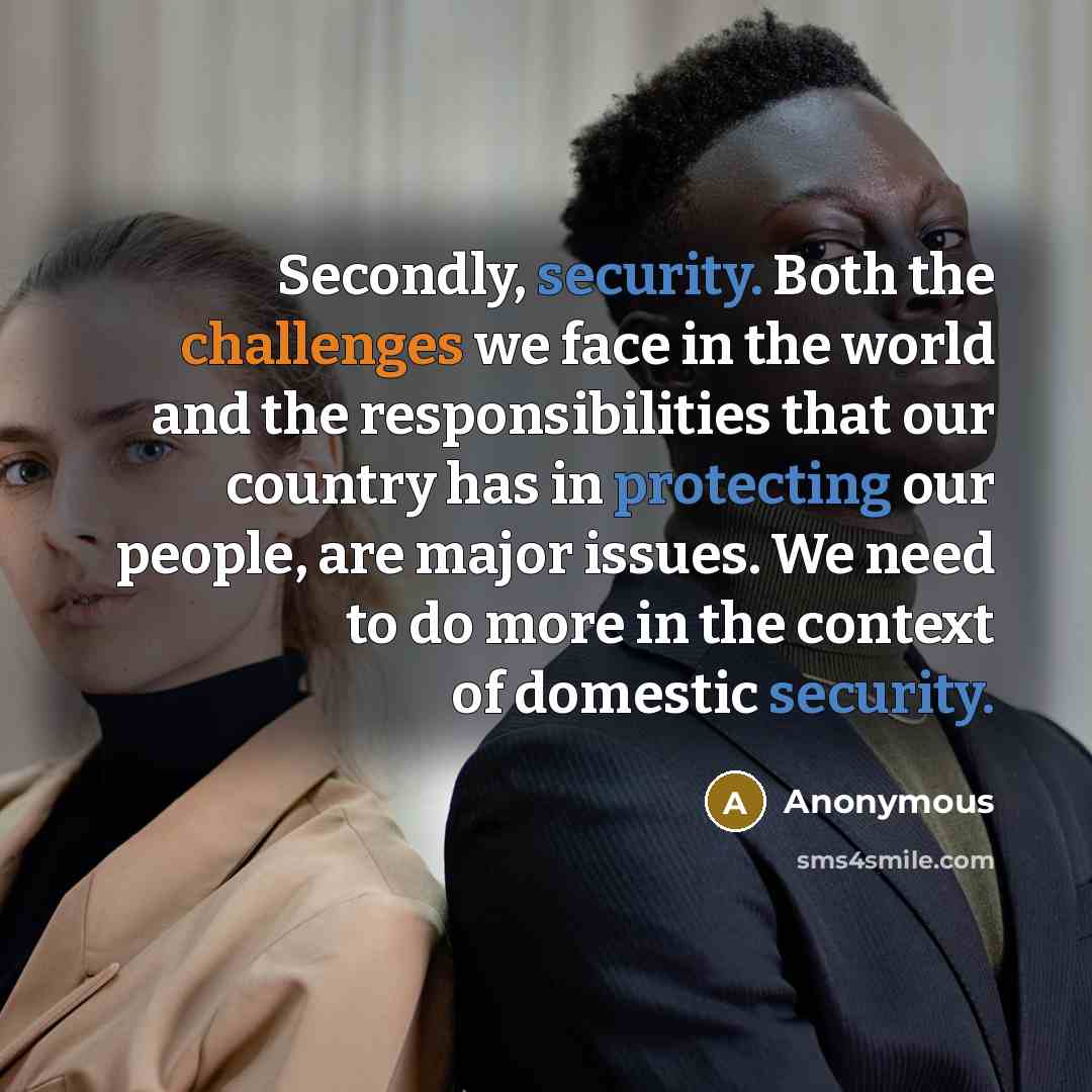 “Secondly, security. Both the challenges we face in the world and the responsibilities that our country has in protecting our people, are major issues. We need to do more in the context of domestic security.” quote by Anonymous