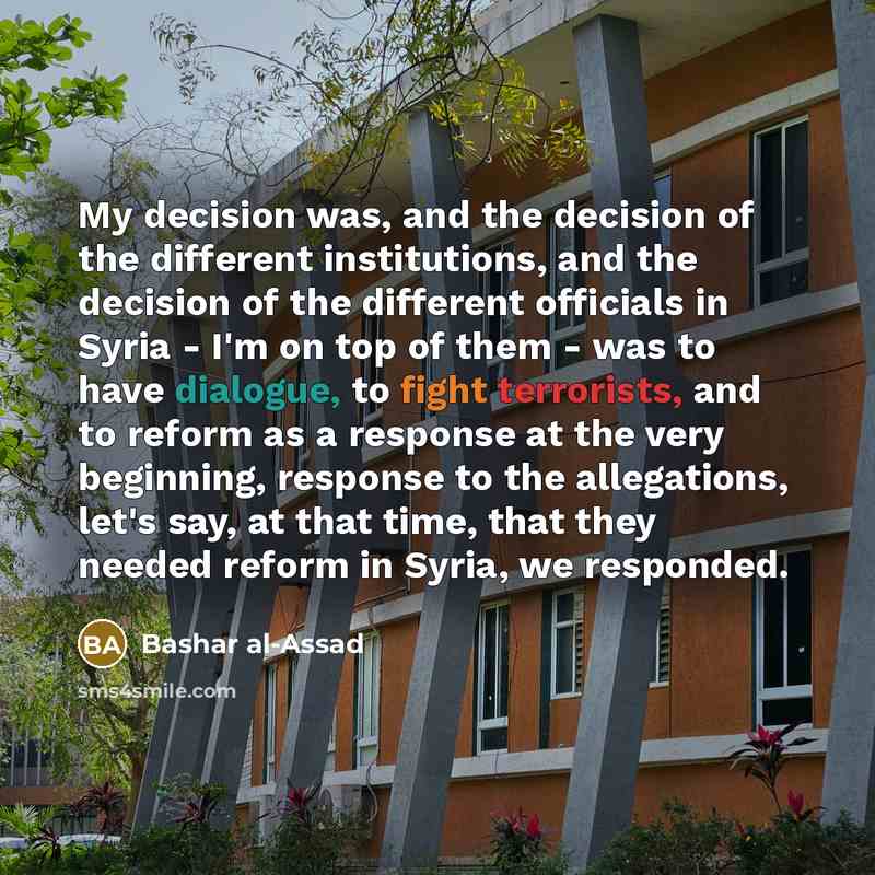 “My decision was, and the decision of the different institutions, and the decision of the different officials in Syria - I'm on top of them - was to have dialogue, to fight terrorists, and to reform as a response at the very beginning, response to the allegations, let's say, at that time, that they…” quote by Bashar al-Assad