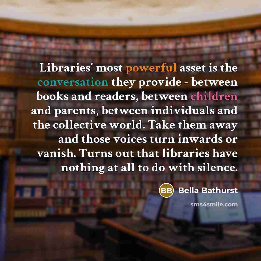 “Libraries' most powerful asset is the conversation they provide - between books and readers, between children and parents, between individuals and the collective world. Take them away and those voices turn inwards or vanish. Turns out that libraries have nothing at all to do with silence.” quote by Bella Bathurst
