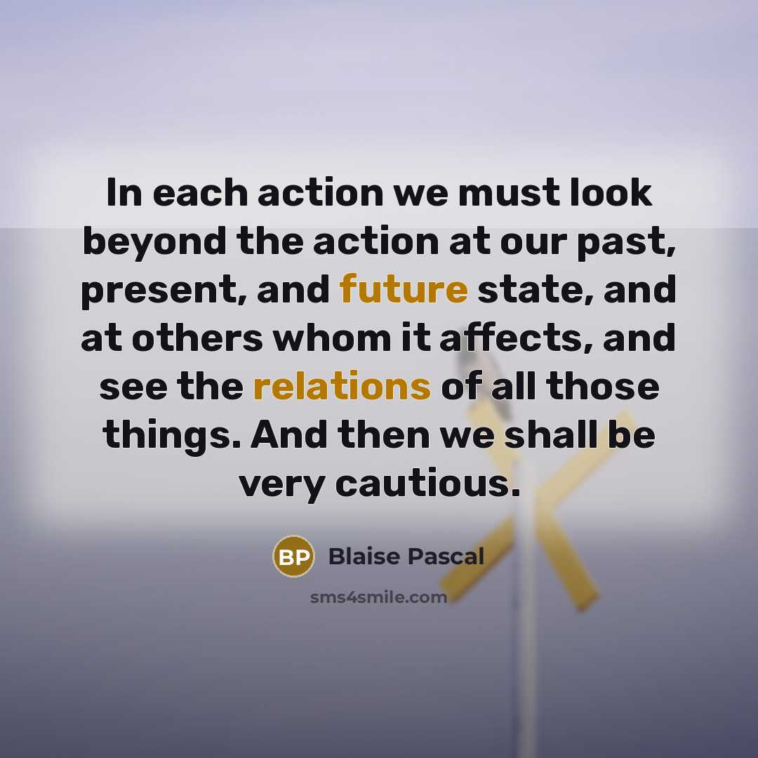 “In each action we must look beyond the action at our past, present, and future state, and at others whom it affects, and see the relations of all those things. And then we shall be very cautious.” quote by Blaise Pascal