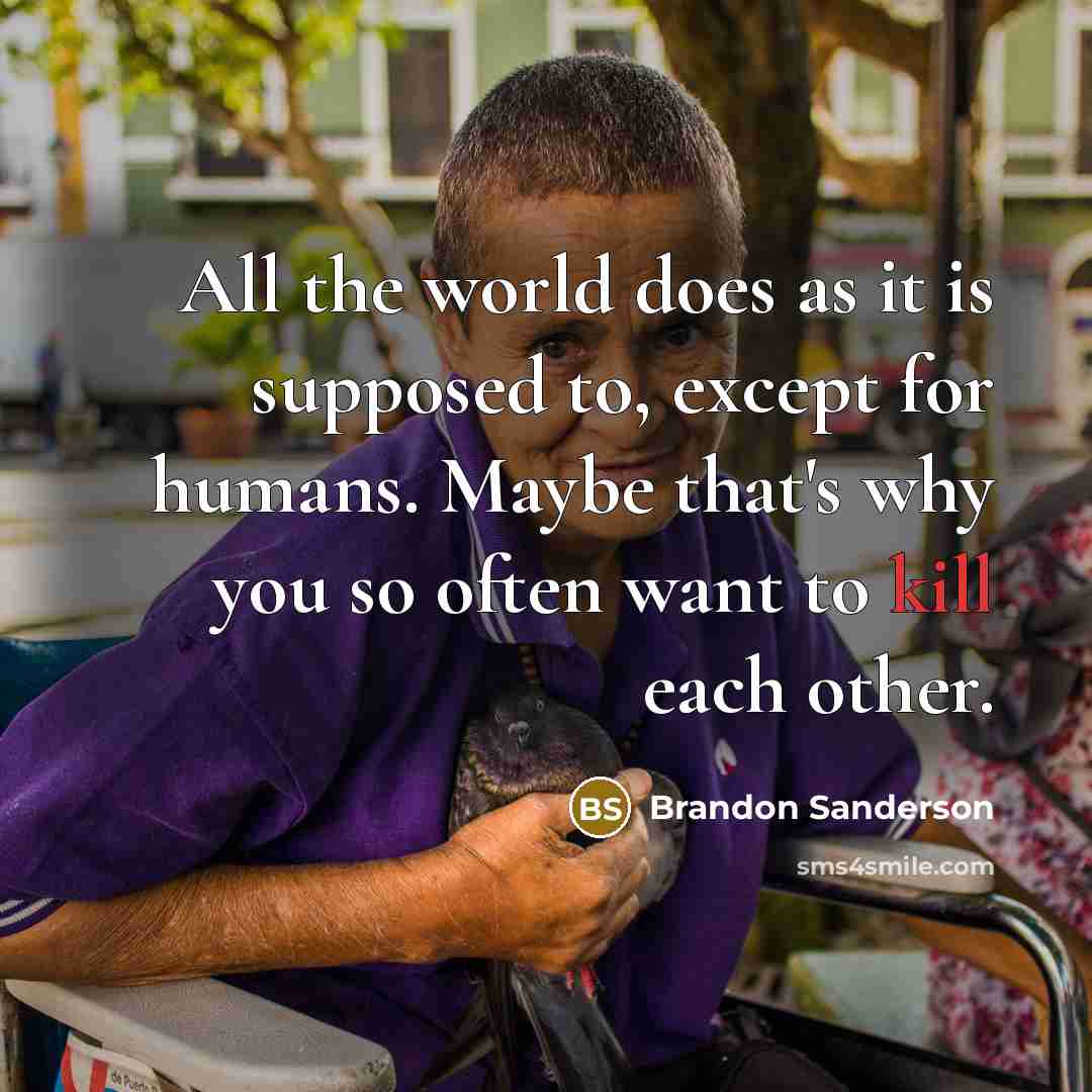 “All the world does as it is supposed to, except for humans. Maybe that's why you so often want to kill each other.” quote by Brandon Sanderson