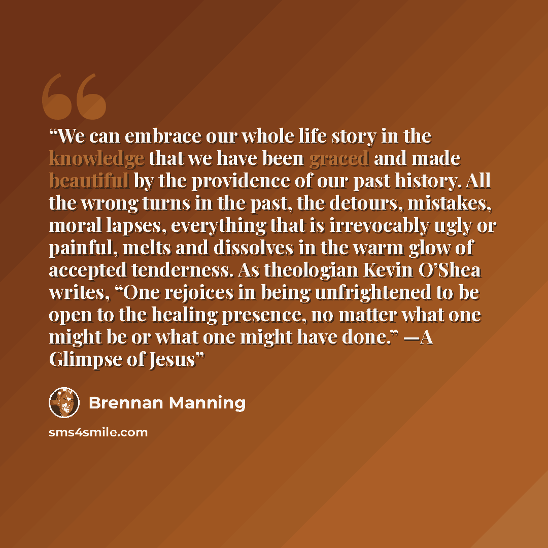 “We can embrace our whole life story in the knowledge that we have been graced and made beautiful by the providence of our past history. All the wrong turns in the past, the detours, mistakes, moral lapses, everything that is irrevocably ugly or painful, melts and dissolves in the warm glow of…” quote by Brennan Manning