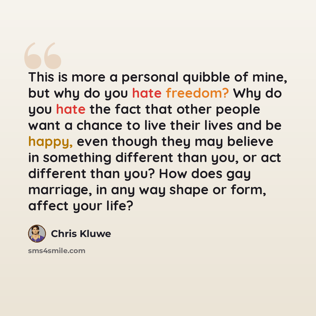 “This is more a personal quibble of mine, but why do you hate freedom? Why do you hate the fact that other people want a chance to live their lives and be happy, even though they may believe in something different than you, or act different than you? How does gay marriage, in any way shape or form…” quote by Chris Kluwe