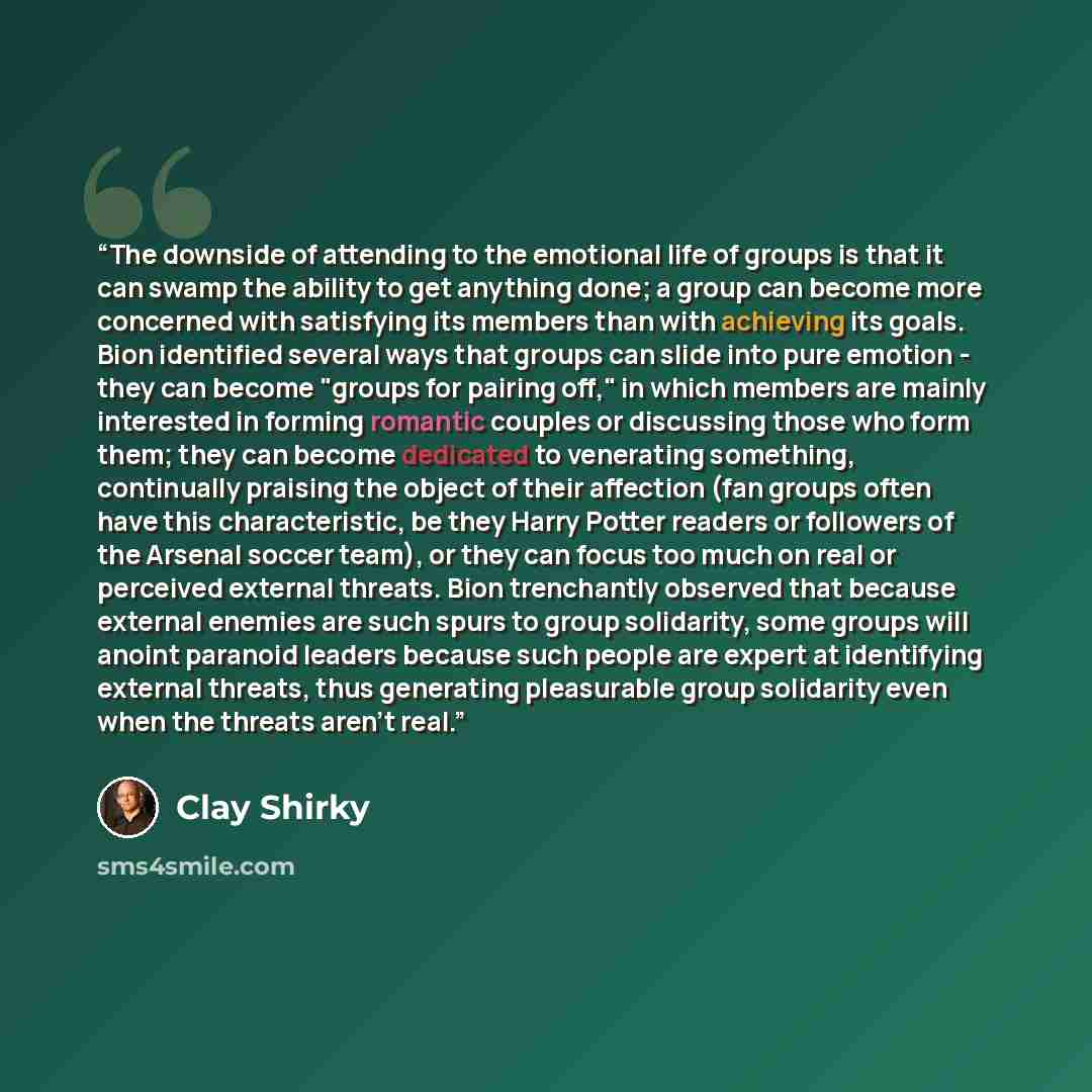 “The downside of attending to the emotional life of groups is that it can swamp the ability to get anything done; a group can become more concerned with satisfying its members than with achieving its goals. Bion identified several ways that groups can slide into pure emotion - they can become…” quote by Clay Shirky