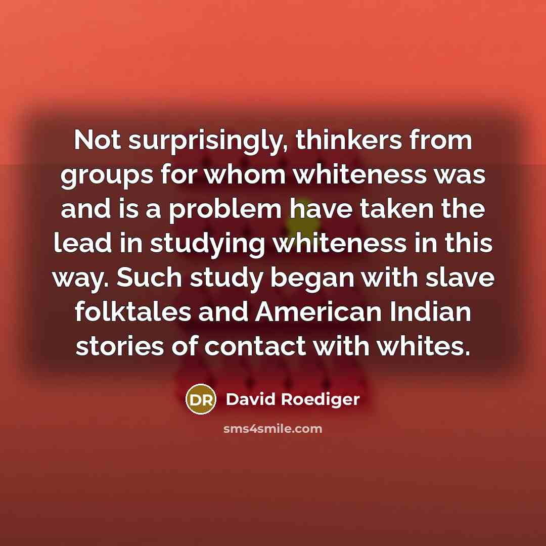 “Not surprisingly, thinkers from groups for whom whiteness was and is a problem have taken the lead in studying whiteness in this way. Such study began with slave folktales and American Indian stories of contact with whites.” quote by David Roediger