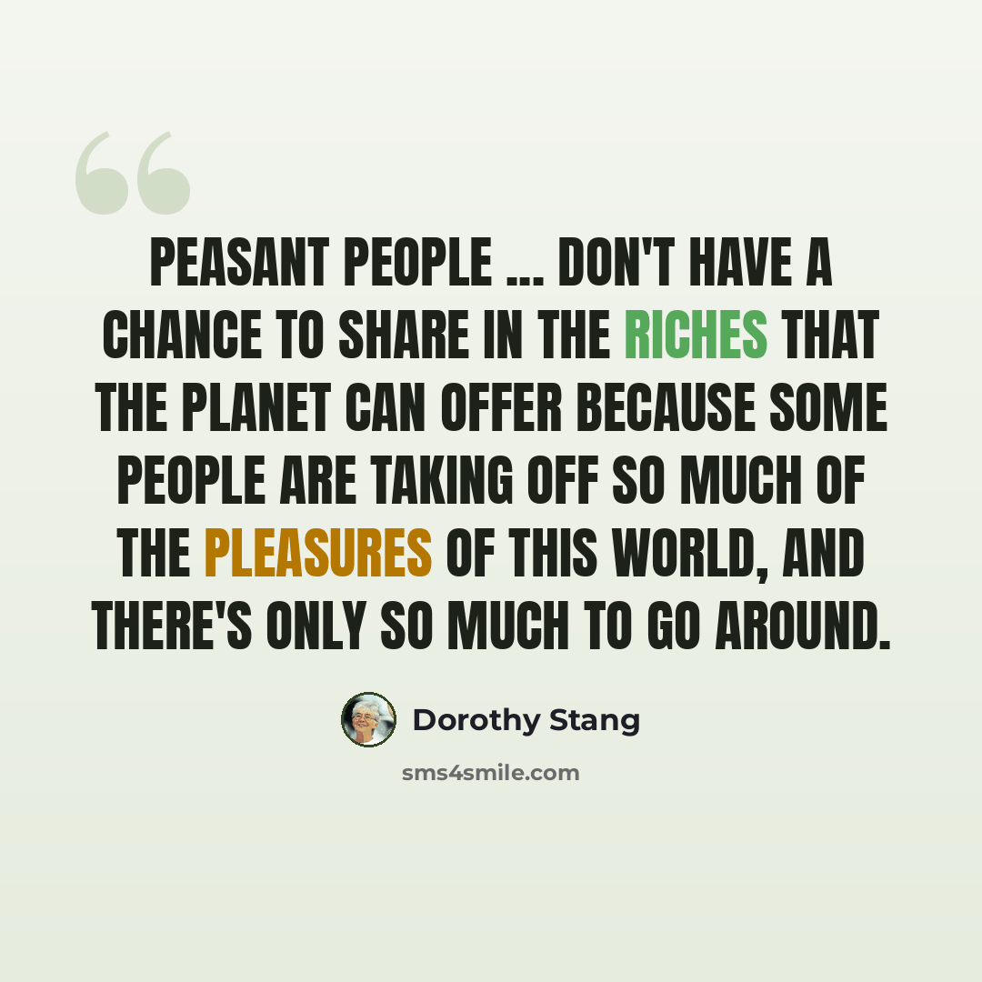 “Peasant people ... don't have a chance to share in the riches that the planet can offer because some people are taking off so much of the pleasures of this world, and there's only so much to go around.” quote by Dorothy Stang