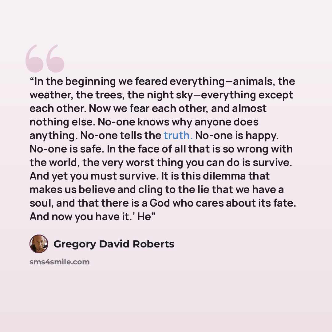 “In the beginning we feared everything—animals, the weather, the trees, the night sky—everything except each other. Now we fear each other, and almost nothing else. No-one knows why anyone does anything. No-one tells the truth. No-one is happy. No-one is safe. In the face of all that is so wrong…” quote by Gregory David Roberts