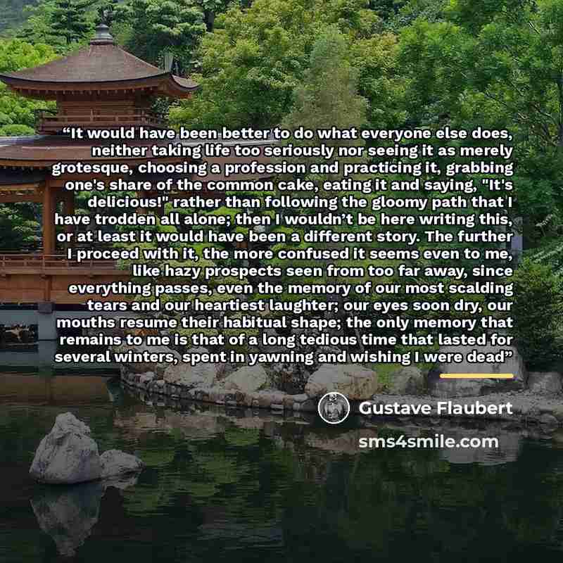 “It would have been better to do what everyone else does, neither taking life too seriously nor seeing it as merely grotesque, choosing a profession and practicing it, grabbing one's share of the common cake, eating it and saying, "It's delicious!" rather than following the gloomy path that I have…” quote by Gustave Flaubert