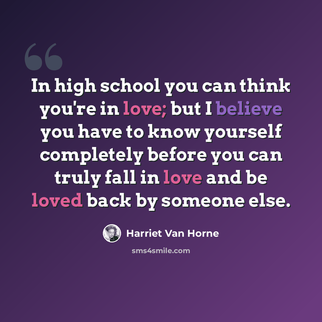 “In high school you can think you're in love; but I believe you have to know yourself completely before you can truly fall in love and be loved back by someone else.” quote by Harriet Van Horne
