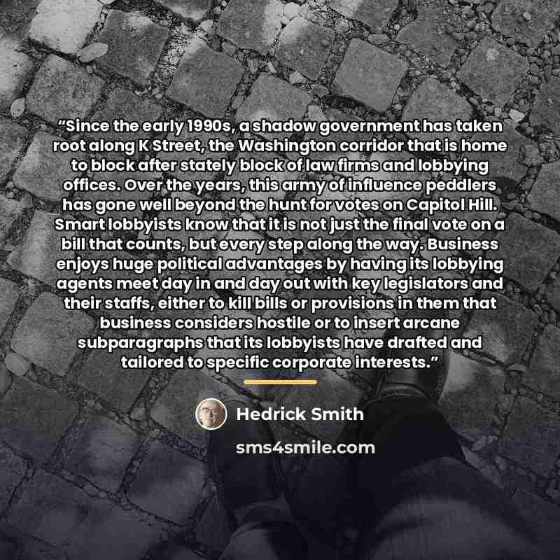 “Since the early 1990s, a shadow government has taken root along K Street, the Washington corridor that is home to block after stately block of law firms and lobbying offices. Over the years, this army of influence peddlers has gone well beyond the hunt for votes on Capitol Hill. Smart lobbyists…” quote by Hedrick Smith