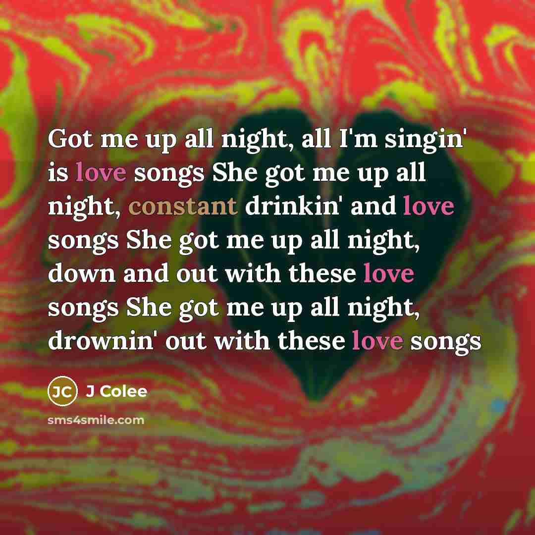 “Got me up all night, all I'm singin' is love songs She got me up all night, constant drinkin' and love songs She got me up all night, down and out with these love songs She got me up all night, drownin' out with these love songs” quote by J Colee