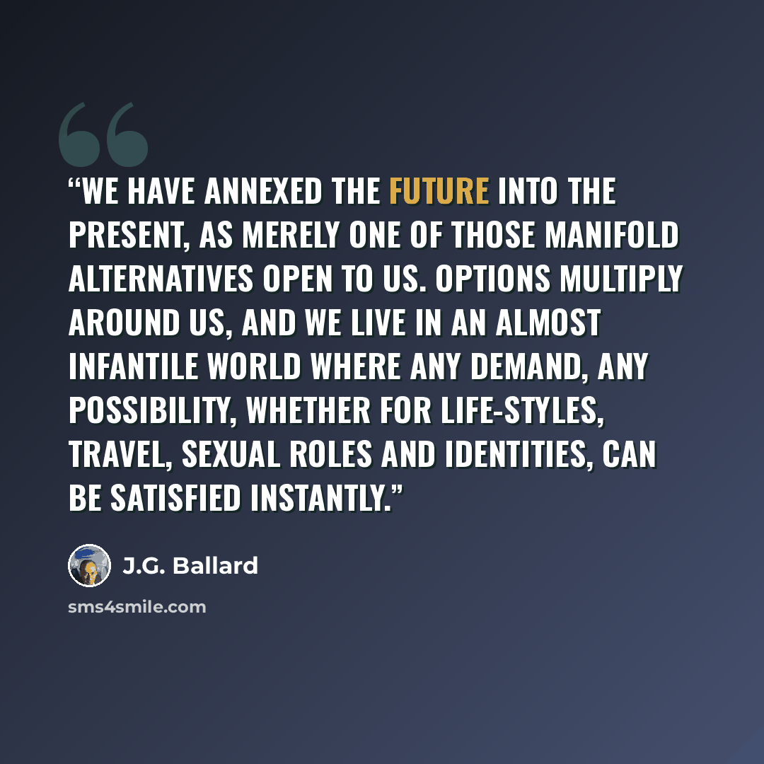 “We have annexed the future into the present, as merely one of those manifold alternatives open to us. Options multiply around us, and we live in an almost infantile world where any demand, any possibility, whether for life-styles, travel, sexual roles and identities, can be satisfied instantly.” quote by J.G. Ballard