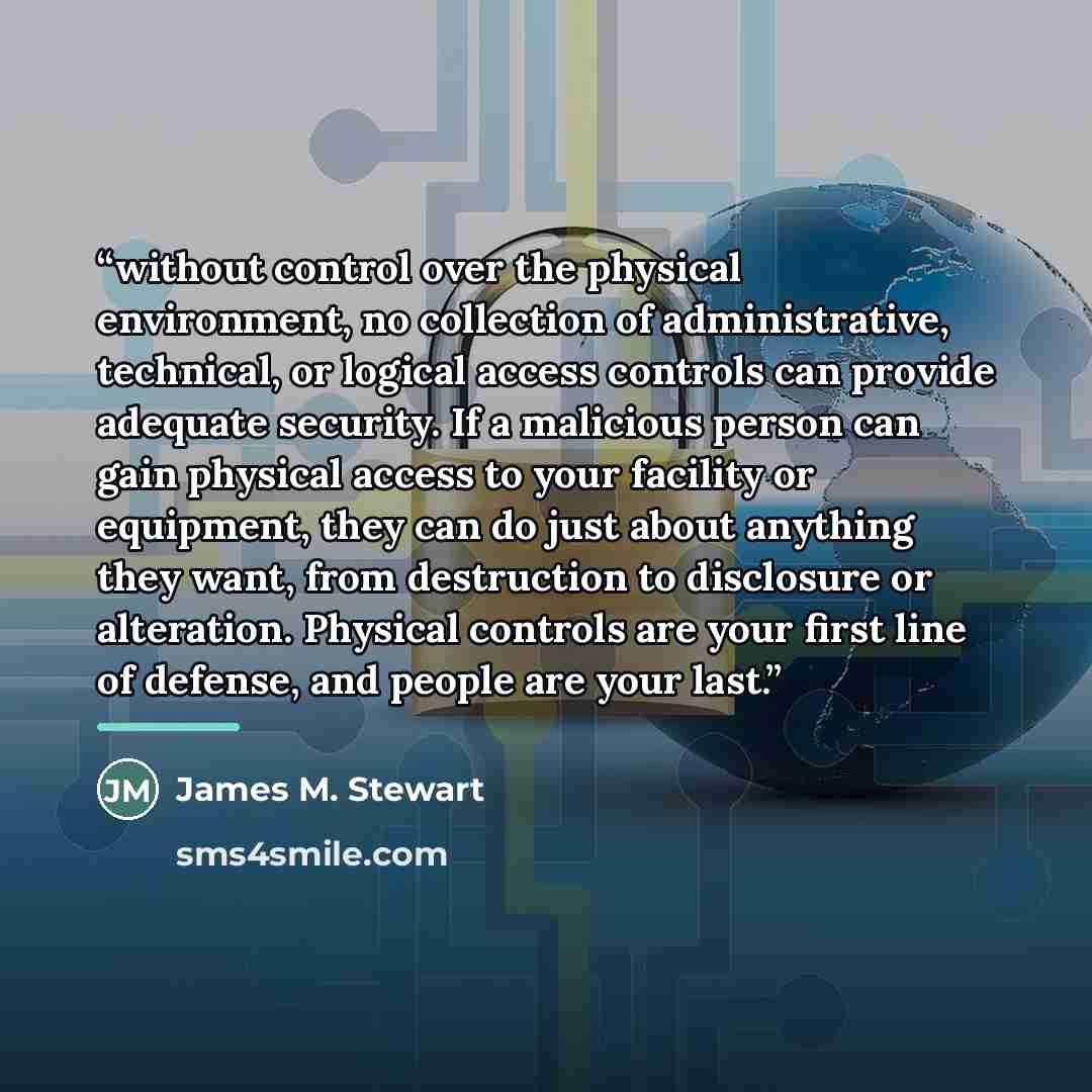 “without control over the physical environment, no collection of administrative, technical, or logical access controls can provide adequate security. If a malicious person can gain physical access to your facility or equipment, they can do just about anything they want, from destruction to…” quote by James M. Stewart