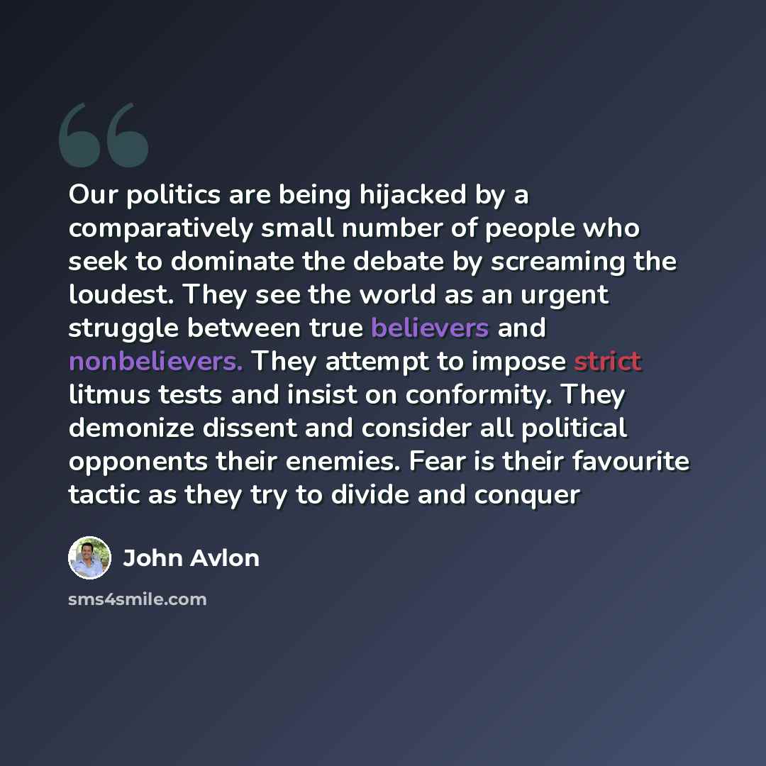 “Our politics are being hijacked by a comparatively small number of people who seek to dominate the debate by screaming the loudest. They see the world as an urgent struggle between true believers and nonbelievers. They attempt to impose strict litmus tests and insist on conformity. They demonize…” quote by John Avlon