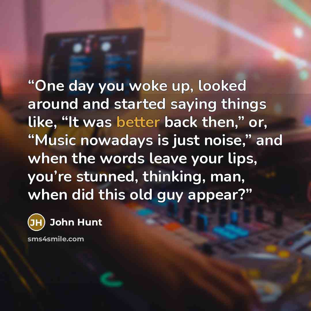 “One day you woke up, looked around and started saying things like, “It was better back then,” or, “Music nowadays is just noise,” and when the words leave your lips, you’re stunned, thinking, man, when did this old guy appear?” quote by John Hunt
