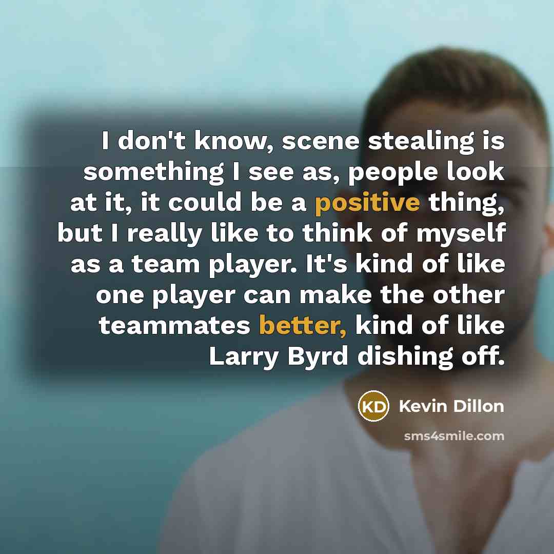 “I don't know, scene stealing is something I see as, people look at it, it could be a positive thing, but I really like to think of myself as a team player. It's kind of like one player can make the other teammates better, kind of like Larry Byrd dishing off.” quote by Kevin Dillon