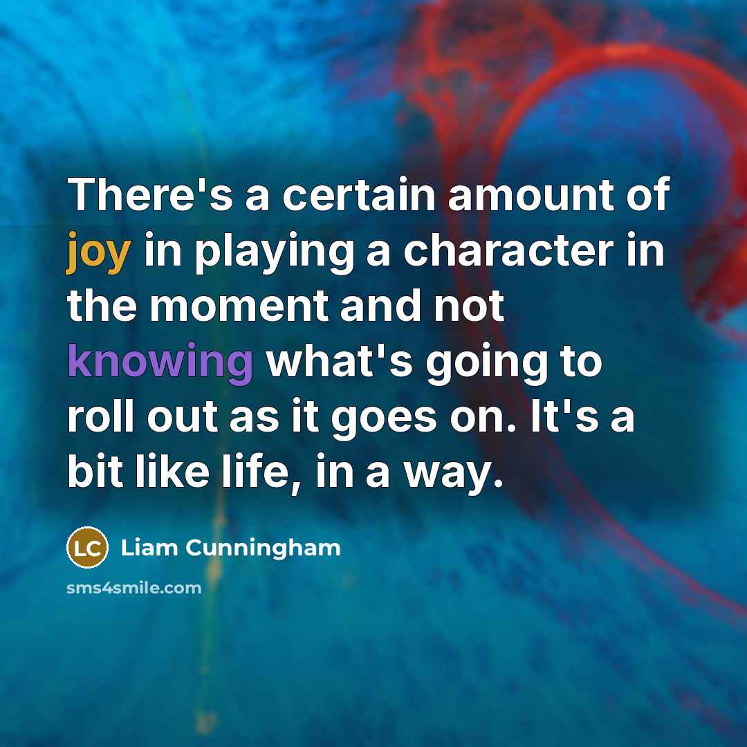 “There's a certain amount of joy in playing a character in the moment and not knowing what's going to roll out as it goes on. It's a bit like life, in a way.” quote by Liam Cunningham