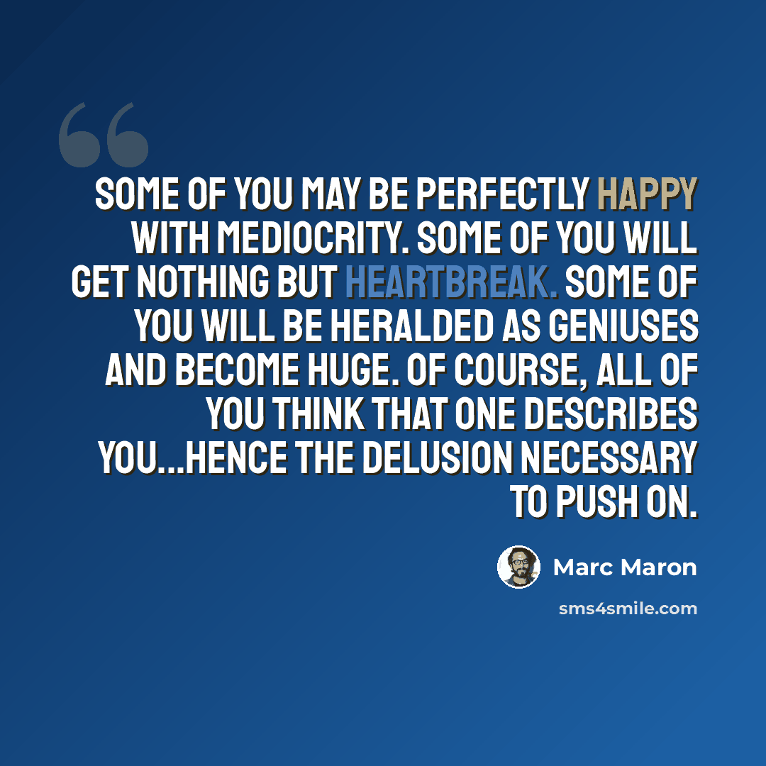 “Some of you may be perfectly happy with mediocrity. Some of you will get nothing but heartbreak. Some of you will be heralded as geniuses and become huge. Of course, all of you think that one describes you...hence the delusion necessary to push on.” quote by Marc Maron