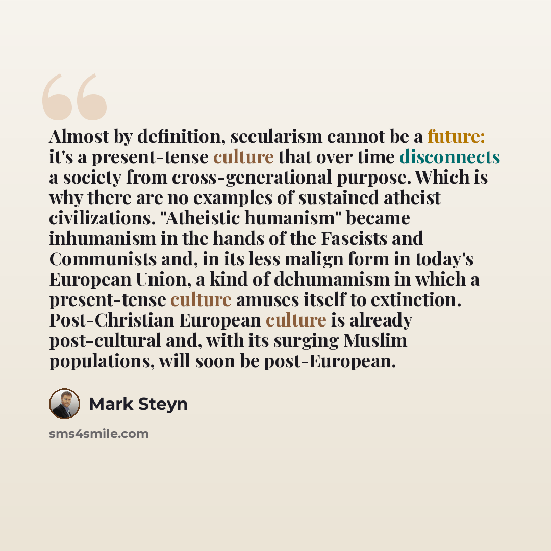 “Almost by definition, secularism cannot be a future: it's a present-tense culture that over time disconnects a society from cross-generational purpose. Which is why there are no examples of sustained atheist civilizations. "Atheistic humanism" became inhumanism in the hands of the Fascists and…” quote by Mark Steyn