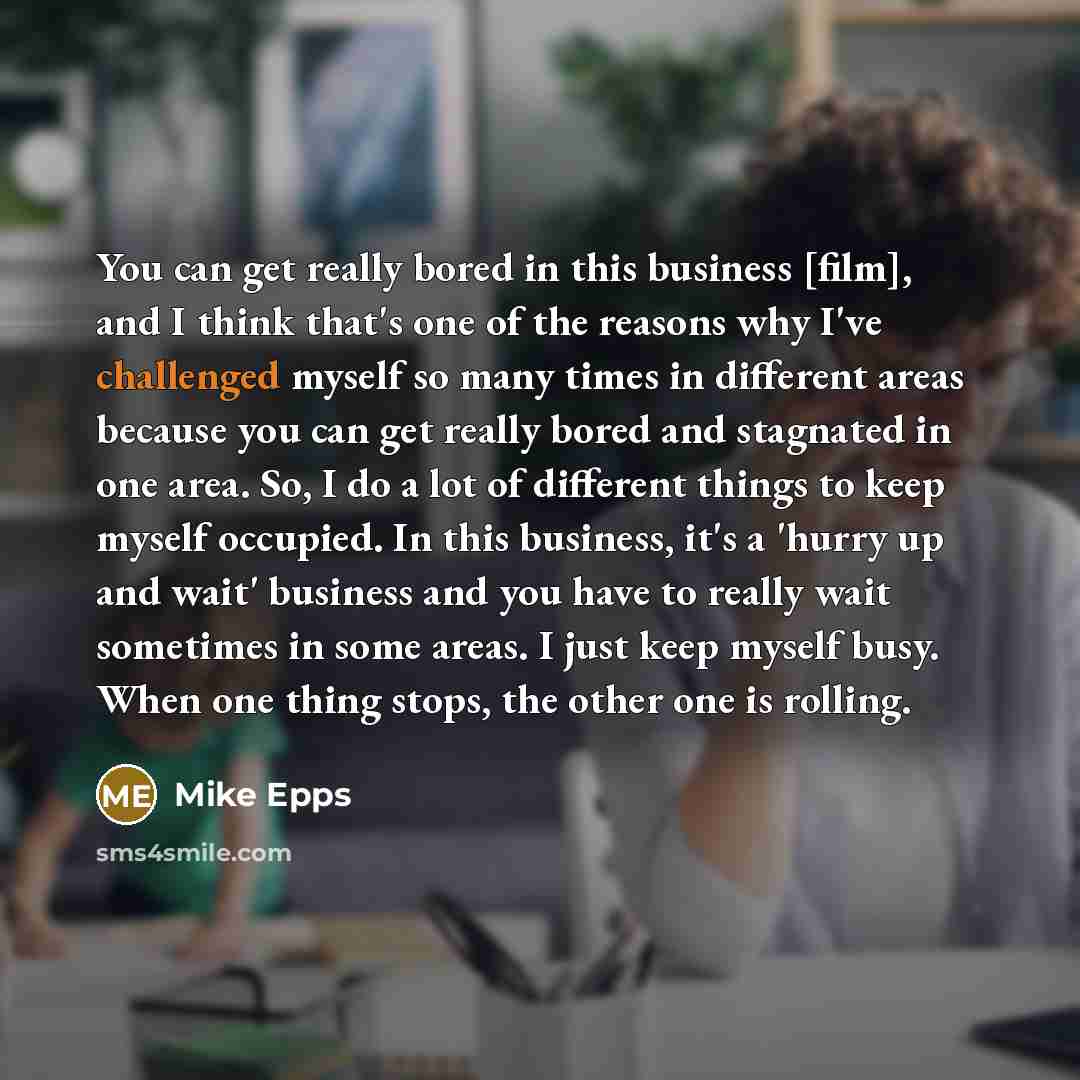 “You can get really bored in this business [film], and I think that's one of the reasons why I've challenged myself so many times in different areas because you can get really bored and stagnated in one area. So, I do a lot of different things to keep myself occupied. In this business, it's a…” quote by Mike Epps