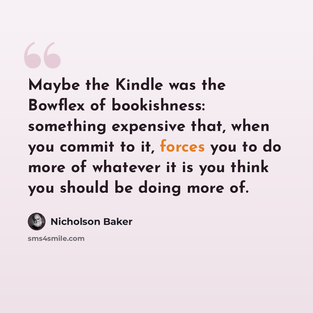 “Maybe the Kindle was the Bowflex of bookishness: something expensive that, when you commit to it, forces you to do more of whatever it is you think you should be doing more of.” quote by Nicholson Baker