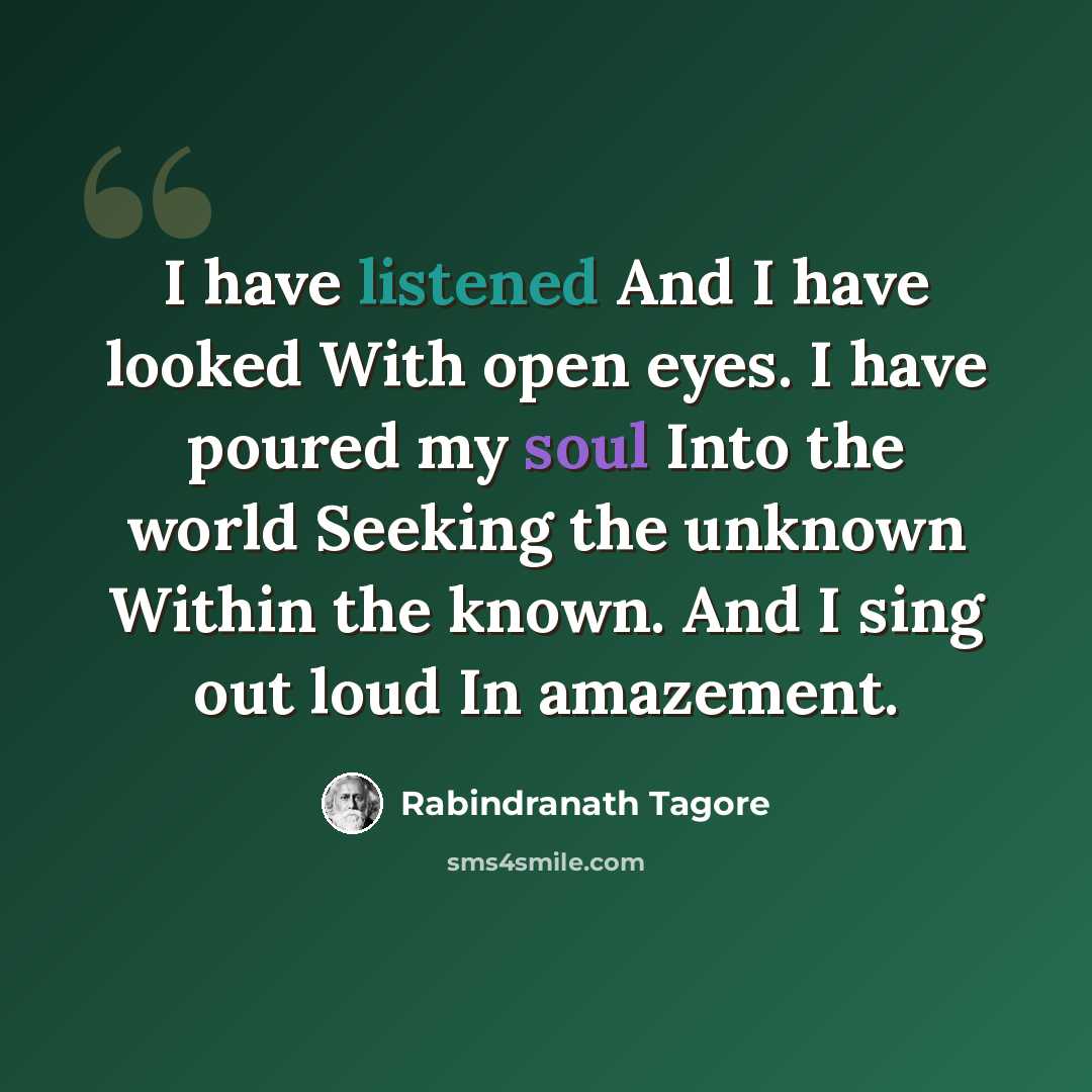 “I have listened And I have looked With open eyes. I have poured my soul Into the world Seeking the unknown Within the known. And I sing out loud In amazement.” quote by Rabindranath Tagore