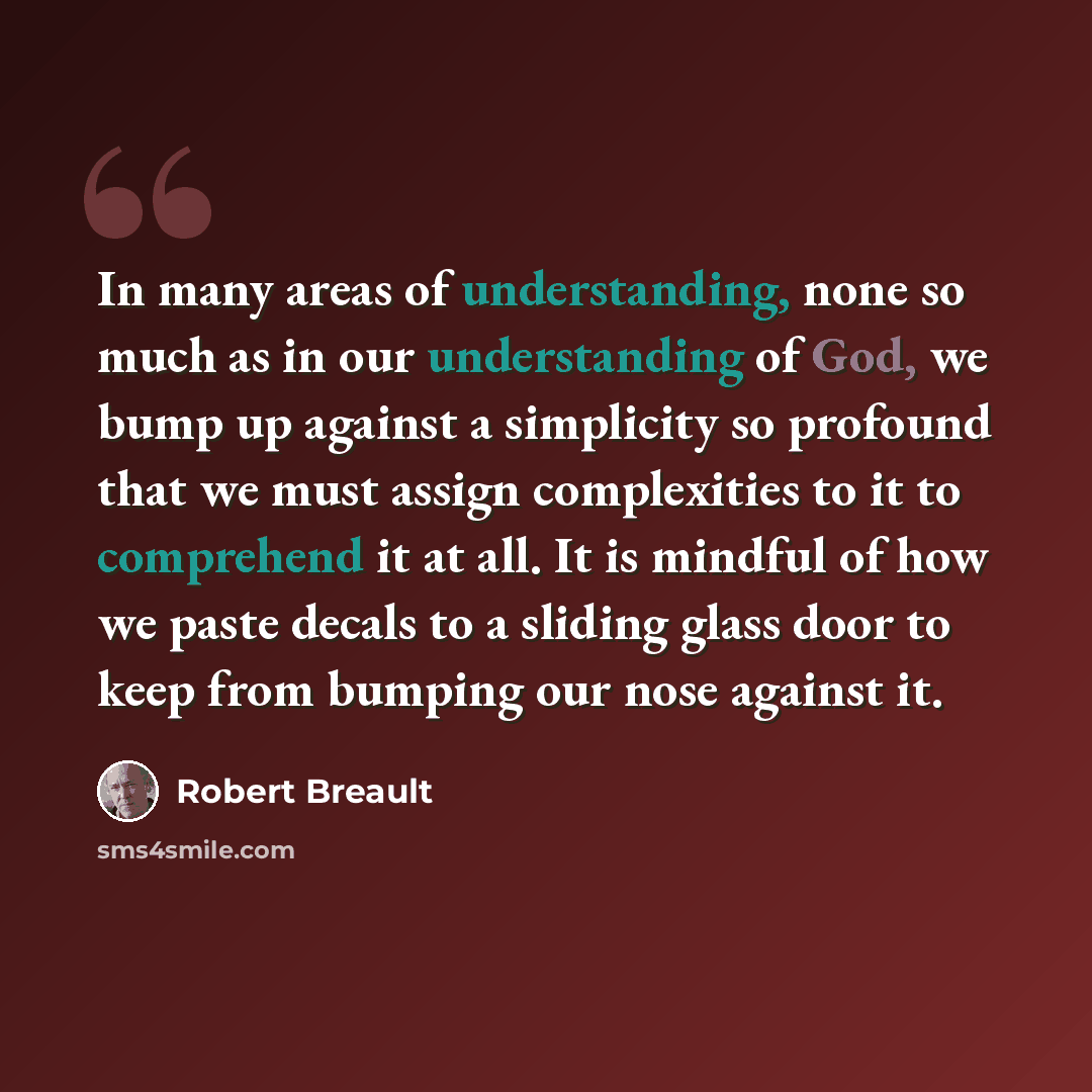 “In many areas of understanding, none so much as in our understanding of God, we bump up against a simplicity so profound that we must assign complexities to it to comprehend it at all. It is mindful of how we paste decals to a sliding glass door to keep from bumping our nose against it.” quote by Robert Breault