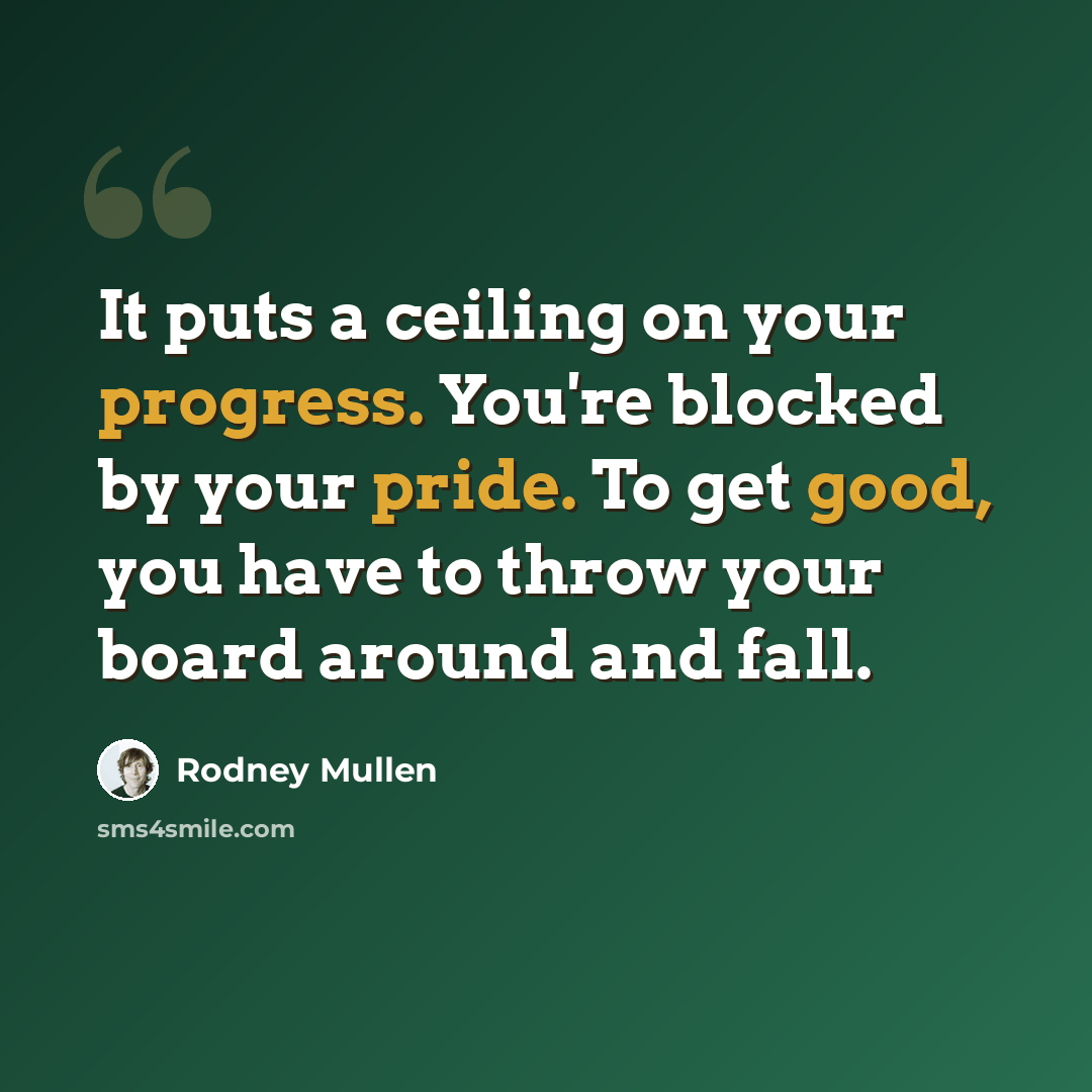 “It puts a ceiling on your progress. You're blocked by your pride. To get good, you have to throw your board around and fall.” quote by Rodney Mullen