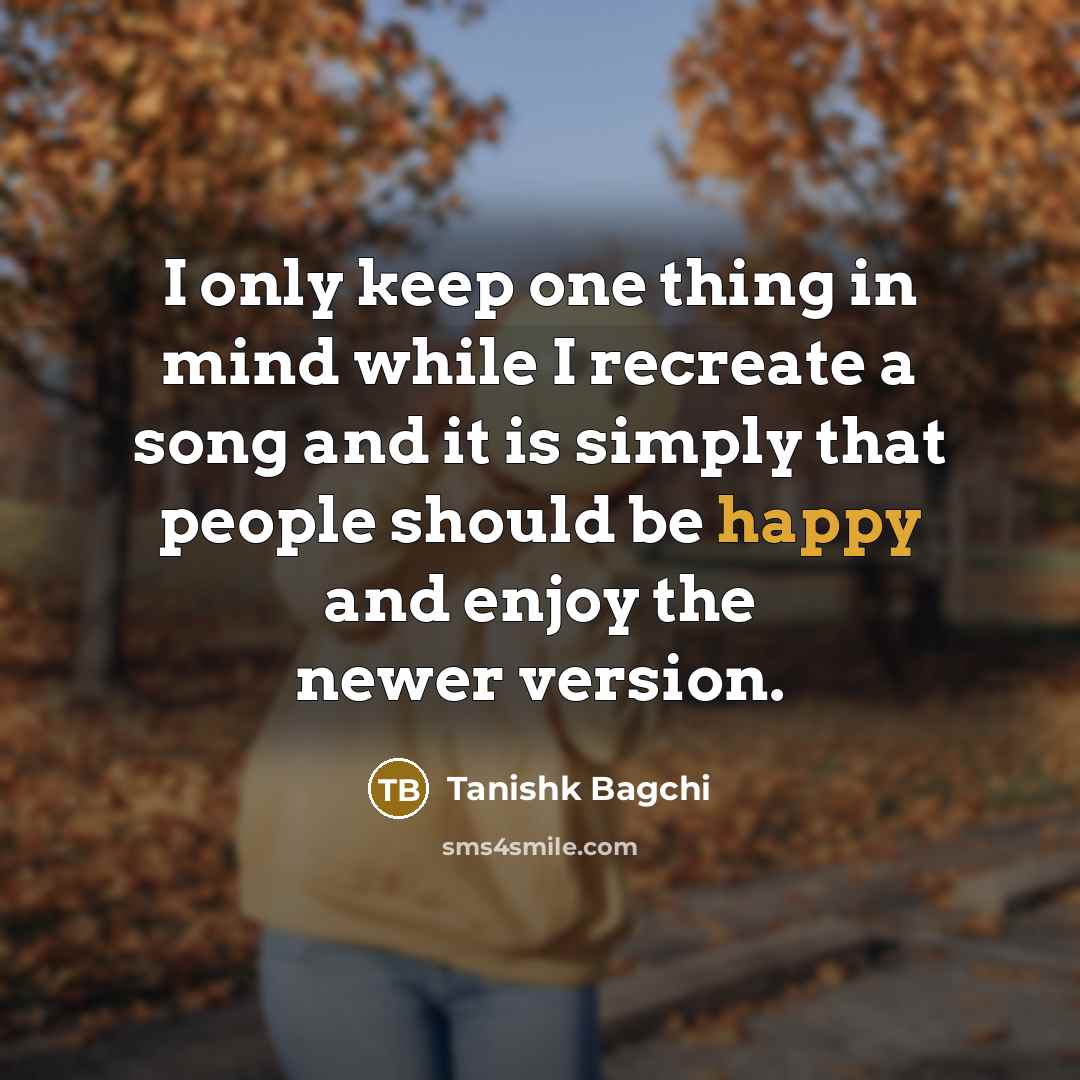 “I only keep one thing in mind while I recreate a song and it is simply that people should be happy and enjoy the newer version.” quote by Tanishk Bagchi