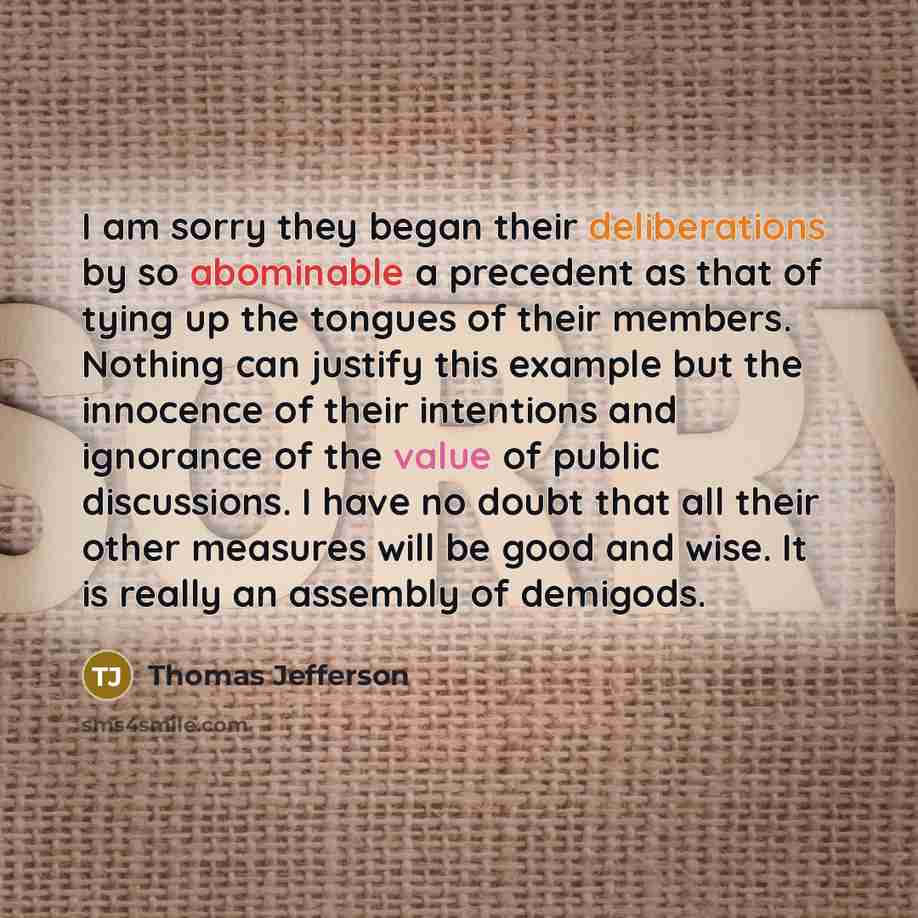 “I am sorry they began their deliberations by so abominable a precedent as that of tying up the tongues of their members. Nothing can justify this example but the innocence of their intentions and ignorance of the value of public discussions. I have no doubt that all their other measures will be…” quote by Thomas Jefferson