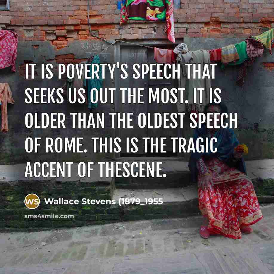 “It is poverty's speech that seeks us out the most. It is older than the oldest speech of Rome. This is the tragic accent of thescene.” quote by Wallace Stevens (1879_1955