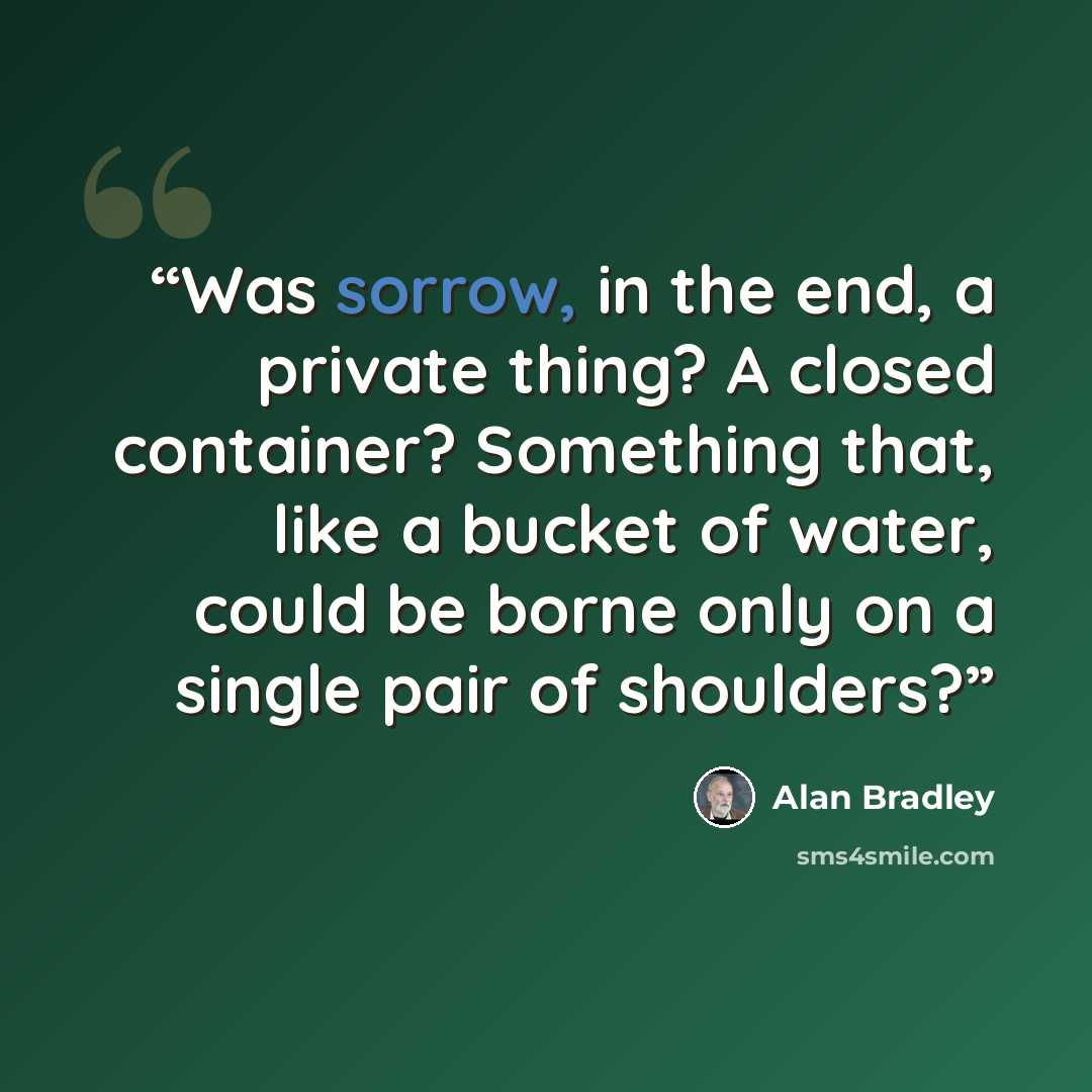 “Was sorrow, in the end, a private thing? A closed container? Something that, like a bucket of water, could be borne only on a single pair of shoulders?” quote by Alan Bradley