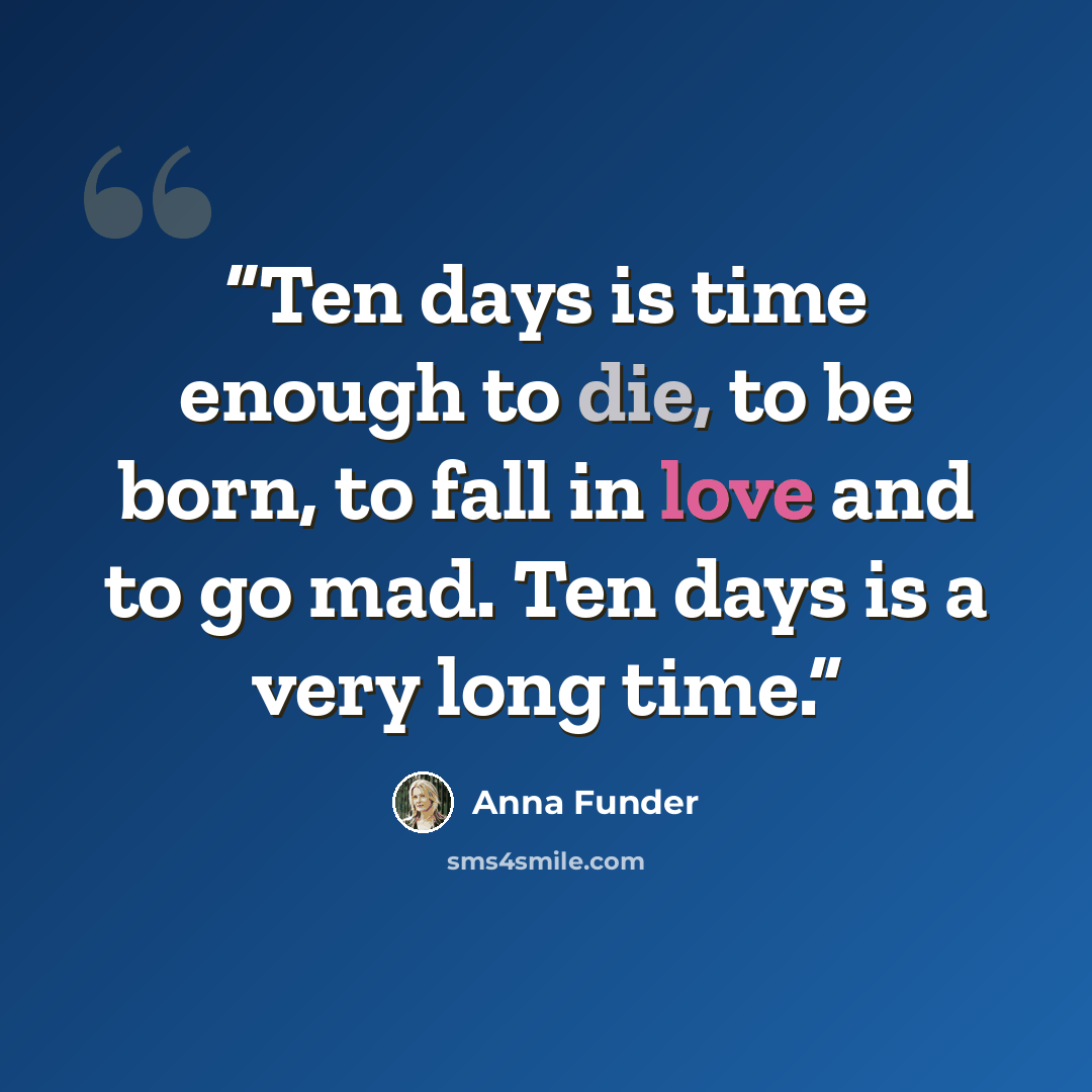 “Ten days is time enough to die, to be born, to fall in love and to go mad. Ten days is a very long time.” quote by Anna Funder