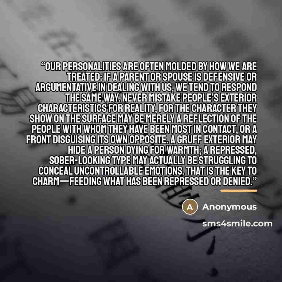 “Our personalities are often molded by how we are treated: if a parent or spouse is defensive or argumentative in dealing with us, we tend to respond the same way. Never mistake people’s exterior characteristics for reality, for the character they show on the surface may be merely a reflection of…” quote by Anonymous
