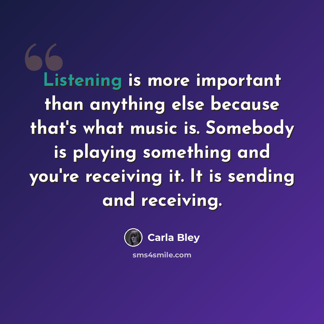 “Listening is more important than anything else because that's what music is. Somebody is playing something and you're receiving it. It is sending and receiving.” quote by Carla Bley