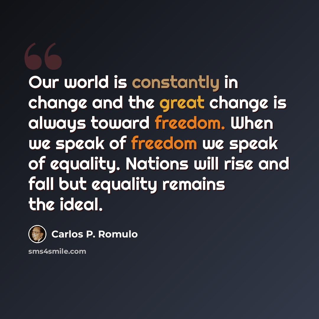 “Our world is constantly in change and the great change is always toward freedom. When we speak of freedom we speak of equality. Nations will rise and fall but equality remains the ideal.” quote by Carlos P. Romulo