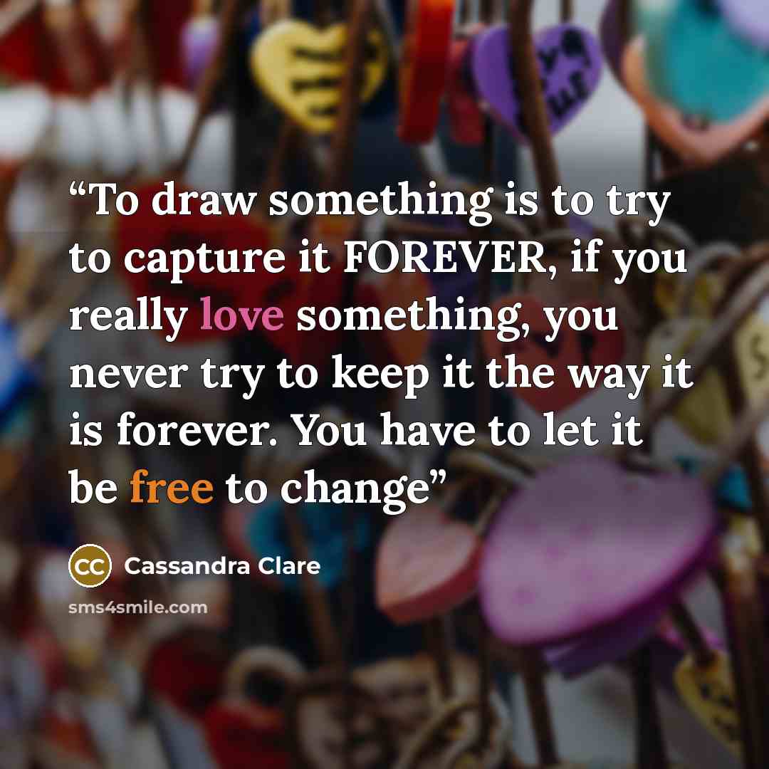 “To draw something is to try to capture it FOREVER, if you really love something, you never try to keep it the way it is forever. You have to let it be free to change” quote by Cassandra Clare