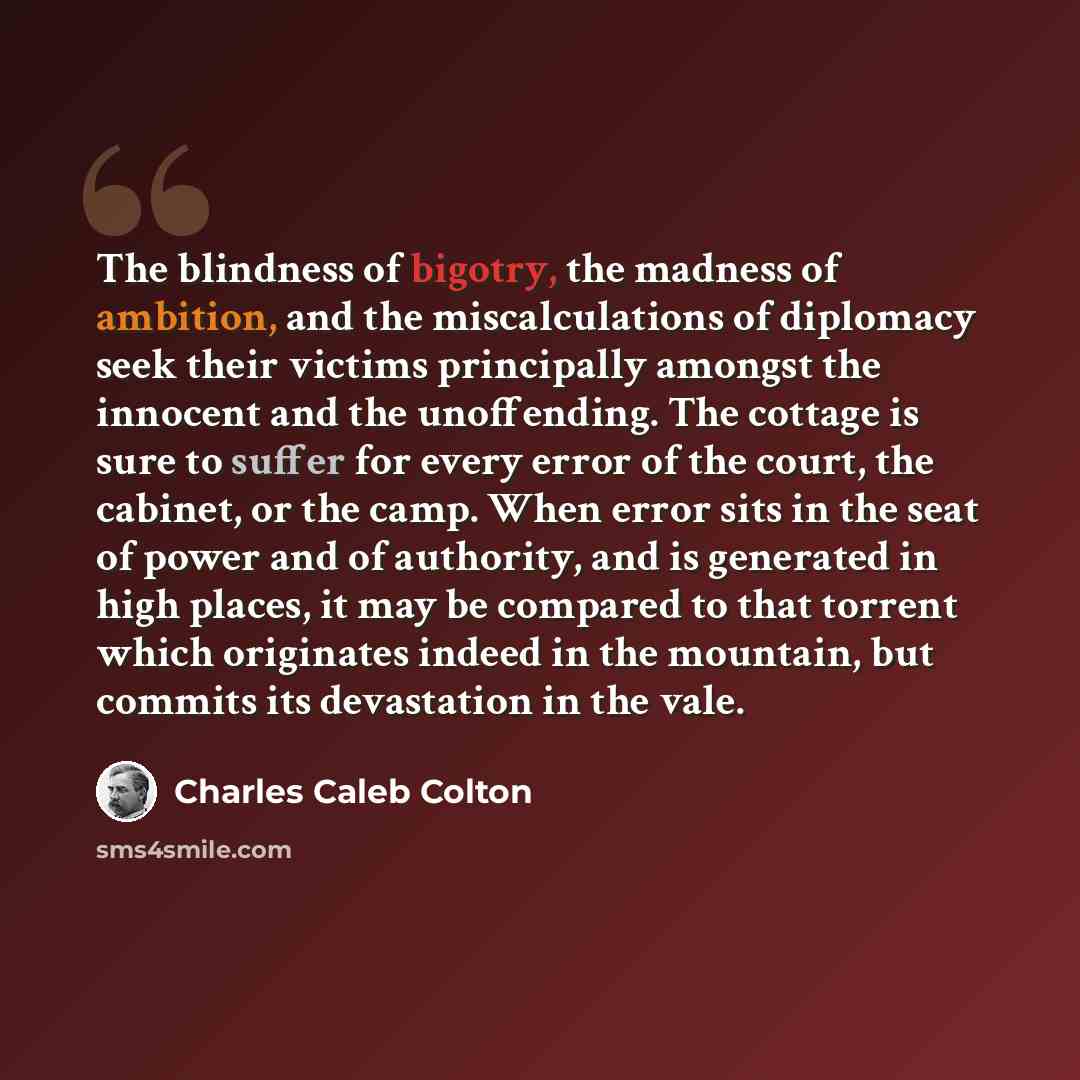 “The blindness of bigotry, the madness of ambition, and the miscalculations of diplomacy seek their victims principally amongst the innocent and the unoffending. The cottage is sure to suffer for every error of the court, the cabinet, or the camp. When error sits in the seat of power and of…” quote by Charles Caleb Colton