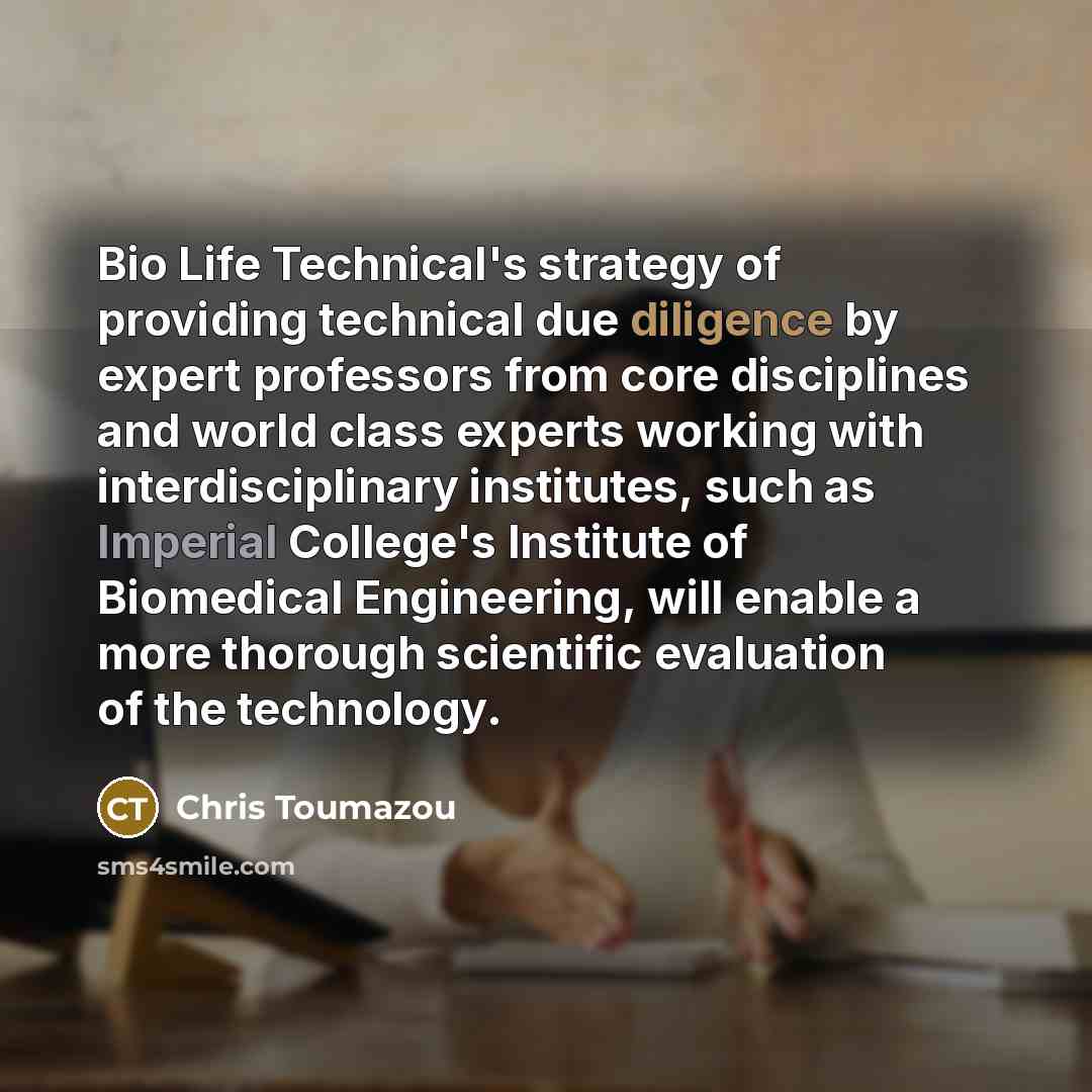 “Bio Life Technical's strategy of providing technical due diligence by expert professors from core disciplines and world class experts working with interdisciplinary institutes, such as Imperial College's Institute of Biomedical Engineering, will enable a more thorough scientific evaluation of the…” quote by Chris Toumazou